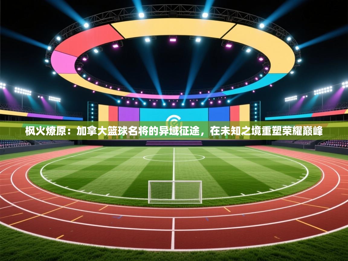 枫火燎原:加拿大篮球名将的异域征途,在未知之境重塑荣耀巅峰 第1张